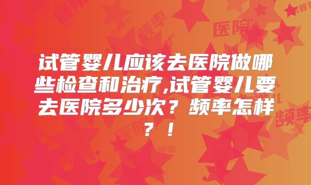 试管婴儿应该去医院做哪些检查和治疗,试管婴儿要去医院多少次？频率怎样？！