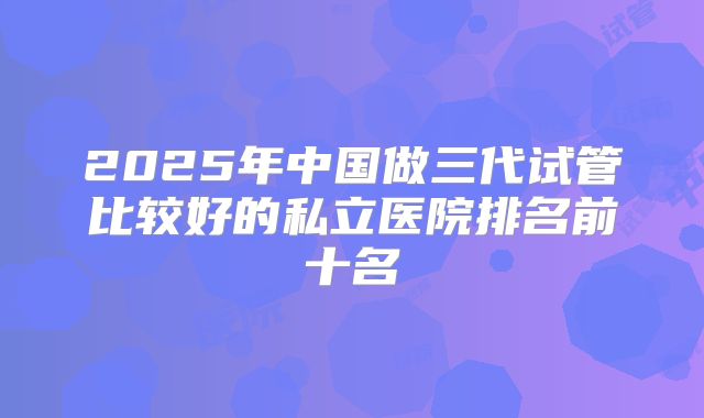 2025年中国做三代试管比较好的私立医院排名前十名