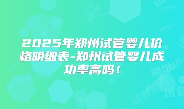 2025年郑州试管婴儿价格明细表-郑州试管婴儿成功率高吗!
