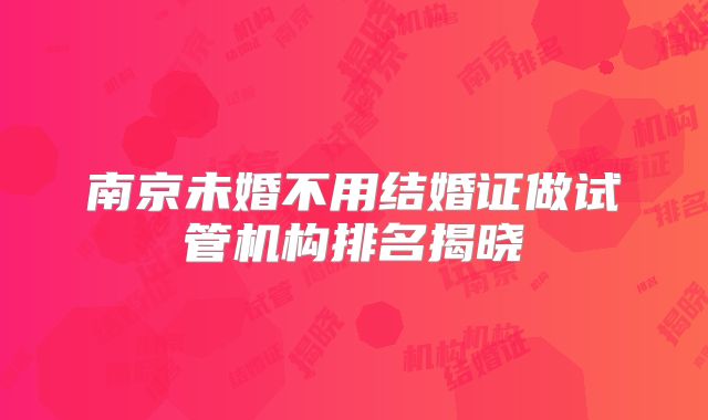 南京未婚不用结婚证做试管机构排名揭晓