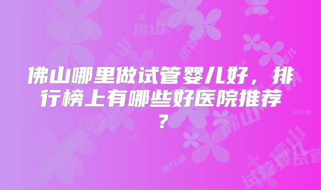 佛山哪里做试管婴儿好,排行榜上有哪些好医院推荐?