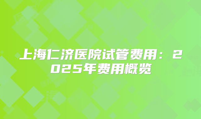 上海仁济医院试管费用：2025年费用概览