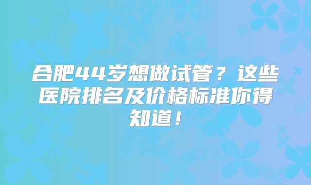 合肥44岁想做试管?这些医院排名及价格标准你得知道!