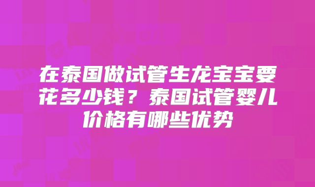 在泰国做试管生龙宝宝要花多少钱？泰国试管婴儿价格有哪些优势