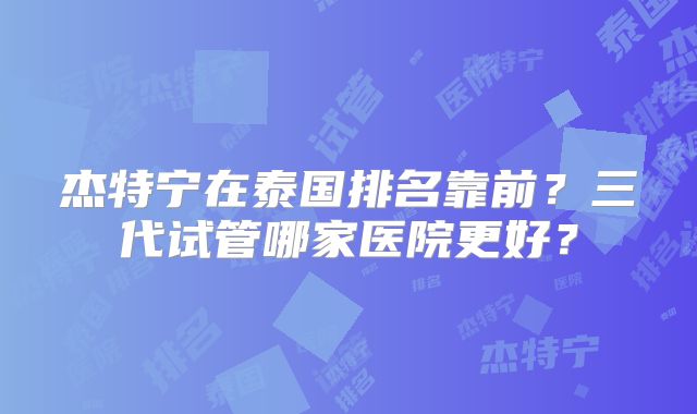 杰特宁在泰国排名靠前？三代试管哪家医院更好？