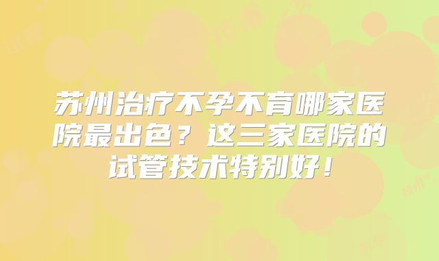 苏州治疗不孕不育哪家医院最出色?这三家医院的试管技术特别好!
