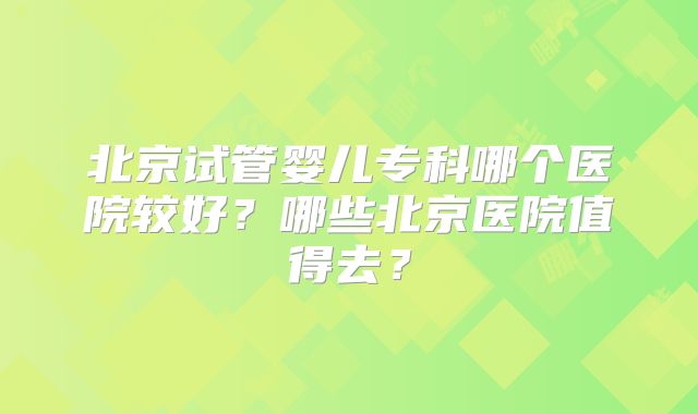 北京试管婴儿专科哪个医院较好？哪些北京医院值得去？