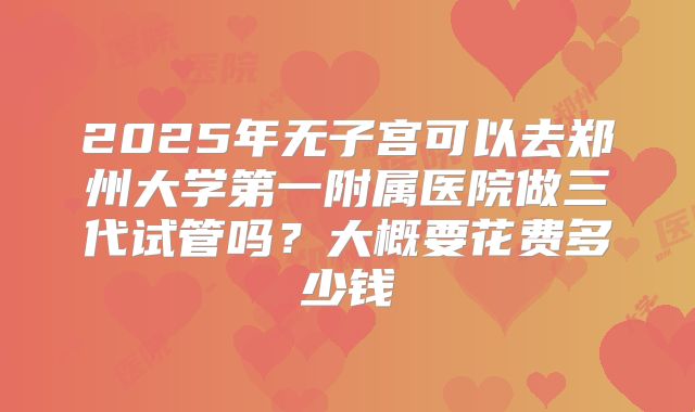 2025年无子宫可以去郑州大学第一附属医院做三代试管吗？大概要花费多少钱