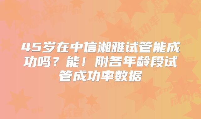 45岁在中信湘雅试管能成功吗？能！附各年龄段试管成功率数据