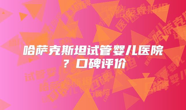 哈萨克斯坦试管婴儿医院？口碑评价