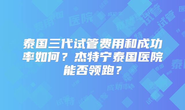 泰国三代试管费用和成功率如何？杰特宁泰国医院能否领跑？