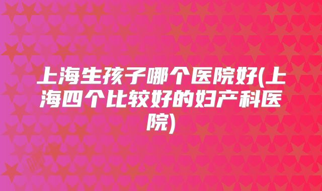 上海生孩子哪个医院好(上海四个比较好的妇产科医院)