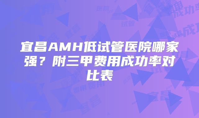 宜昌AMH低试管医院哪家强？附三甲费用成功率对比表