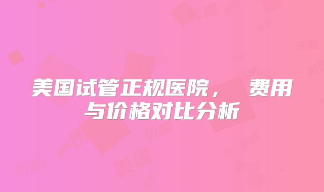 美国试管正规医院， 费用与价格对比分析