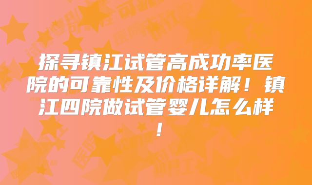 探寻镇江试管高成功率医院的可靠性及价格详解！镇江四院做试管婴儿怎么样！