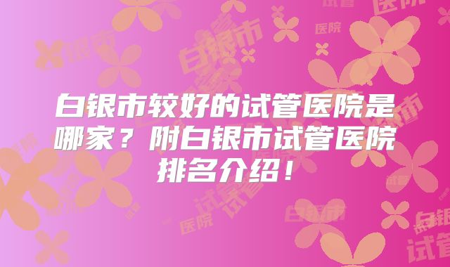 白银市较好的试管医院是哪家?附白银市试管医院排名介绍!