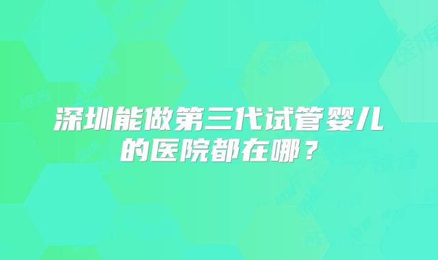 深圳能做第三代试管婴儿的医院都在哪？