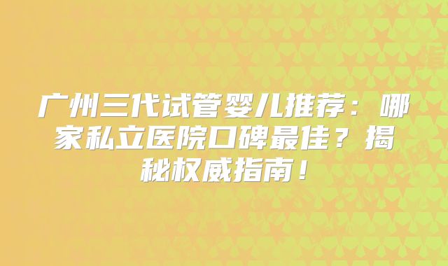 广州三代试管婴儿推荐：哪家私立医院口碑最佳？揭秘权威指南！