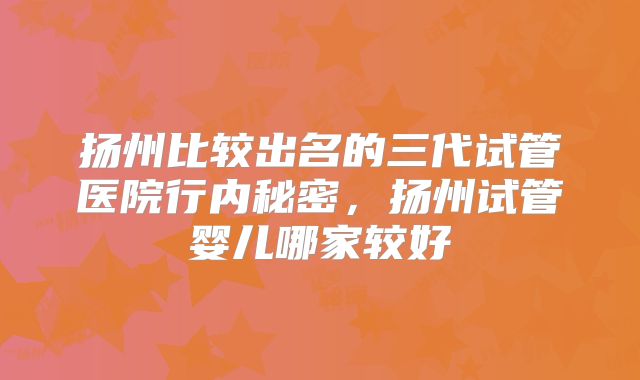 扬州比较出名的三代试管医院行内秘密，扬州试管婴儿哪家较好