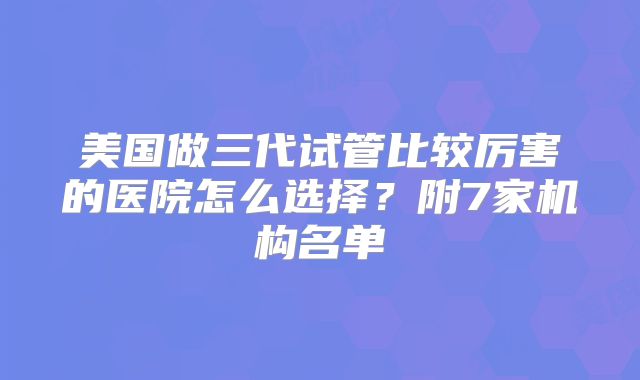 美国做三代试管比较厉害的医院怎么选择?附7家机构名单