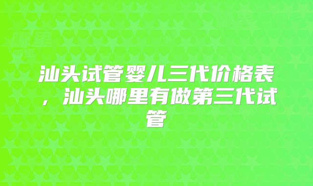 汕头试管婴儿三代价格表，汕头哪里有做第三代试管