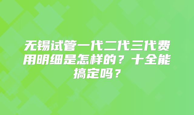 无锡试管一代二代三代费用明细是怎样的？十全能搞定吗？