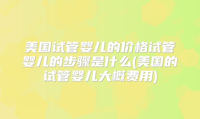 美国试管婴儿的价格试管婴儿的步骤是什么(美国的试管婴儿大概费用)
