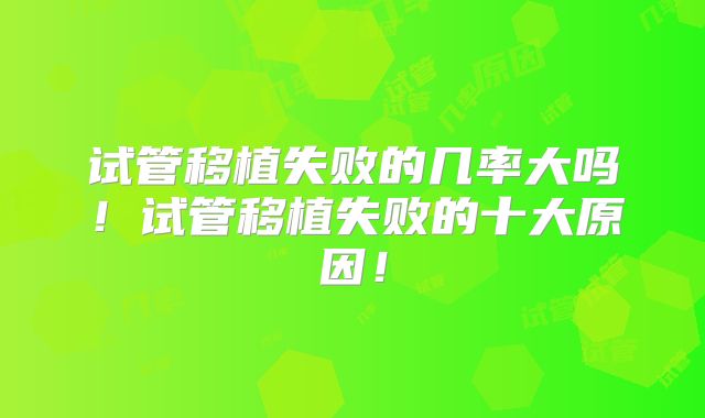 试管移植失败的几率大吗!试管移植失败的十大原因!