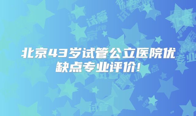北京43岁试管公立医院优缺点专业评价!