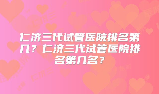 仁济三代试管医院排名第几？仁济三代试管医院排名第几名？