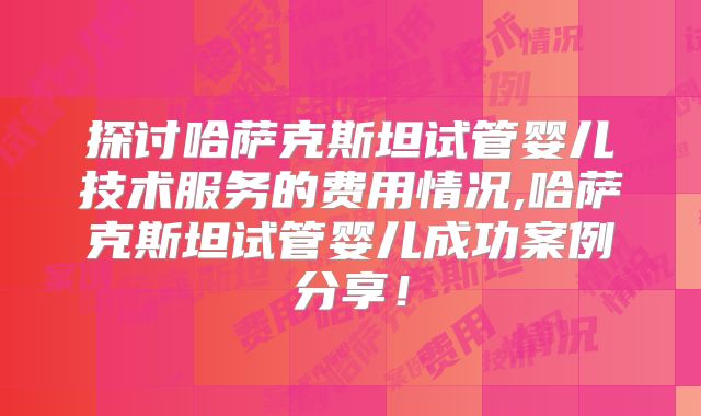 探讨哈萨克斯坦试管婴儿技术服务的费用情况,哈萨克斯坦试管婴儿成功案例分享！