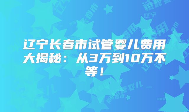 辽宁长春市试管婴儿费用大揭秘：从3万到10万不等！