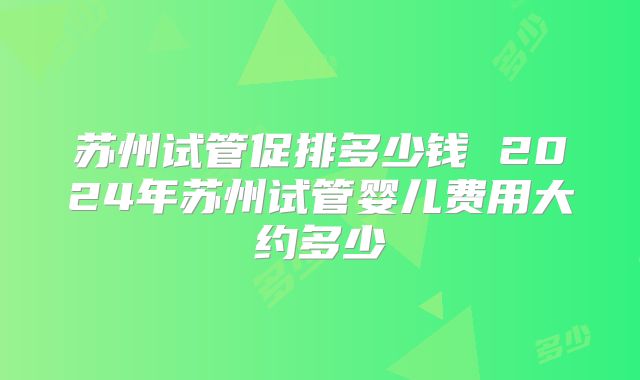 苏州试管促排多少钱 2024年苏州试管婴儿费用大约多少
