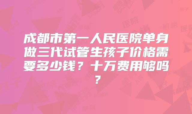 成都市第一人民医院单身做三代试管生孩子价格需要多少钱?十万费用够吗?