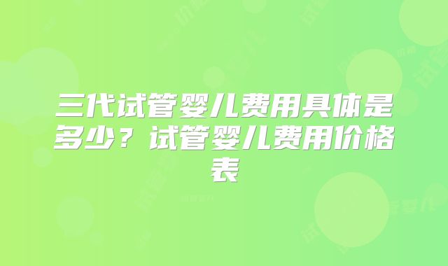 三代试管婴儿费用具体是多少？试管婴儿费用价格表