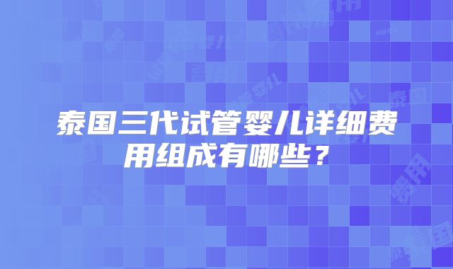 泰国三代试管婴儿详细费用组成有哪些？