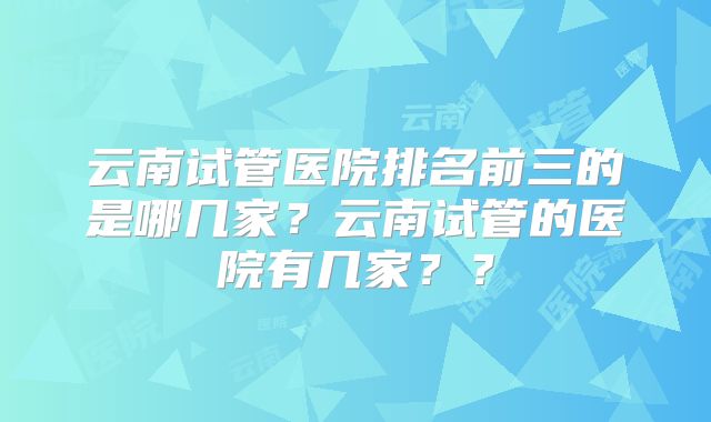 云南试管医院排名前三的是哪几家？云南试管的医院有几家？？