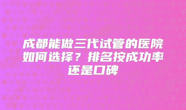 成都能做三代试管的医院如何选择？排名按成功率还是口碑