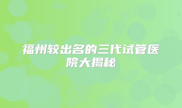 福州较出名的三代试管医院大揭秘