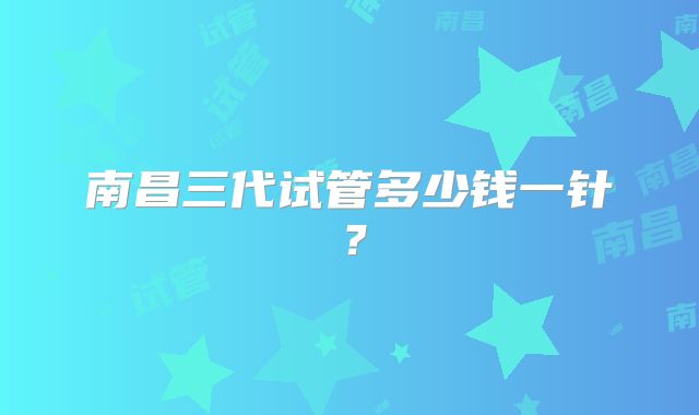 南昌三代试管多少钱一针？