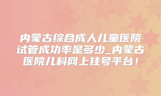 内蒙古综合成人儿童医院试管成功率是多少_内蒙古医院儿科网上挂号平台！