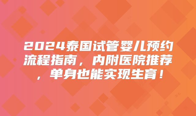 2024泰国试管婴儿预约流程指南，内附医院推荐，单身也能实现生育！