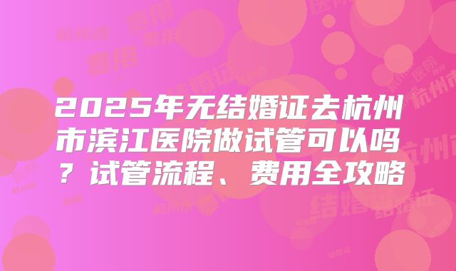 2025年无结婚证去杭州市滨江医院做试管可以吗？试管流程、费用全攻略