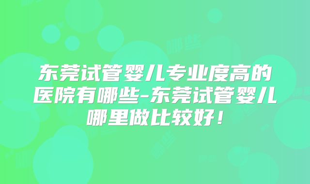 东莞试管婴儿专业度高的医院有哪些-东莞试管婴儿哪里做比较好！