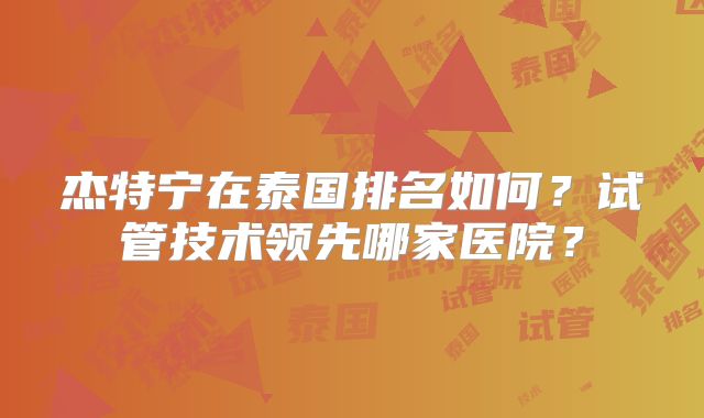 杰特宁在泰国排名如何？试管技术领先哪家医院？