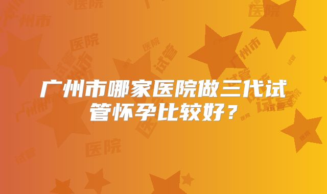 广州市哪家医院做三代试管怀孕比较好？