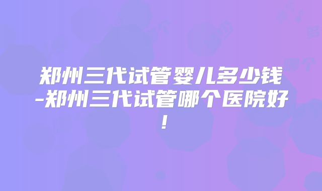 郑州三代试管婴儿多少钱-郑州三代试管哪个医院好！