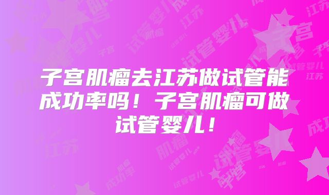 子宫肌瘤去江苏做试管能成功率吗！子宫肌瘤可做试管婴儿！