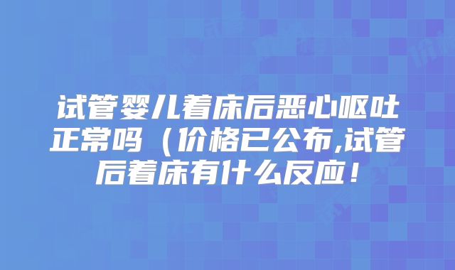 试管婴儿着床后恶心呕吐正常吗(价格已公布,试管后着床有什么反应!