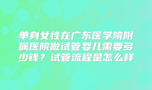 单身女性在广东医学院附属医院做试管婴儿需要多少钱？试管流程是怎么样